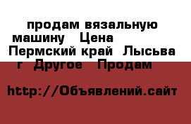 продам вязальную машину › Цена ­ 150 000 - Пермский край, Лысьва г. Другое » Продам   